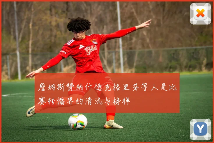 詹姆斯赞纳什德克格里芬等人是比赛转播界的清流与榜样