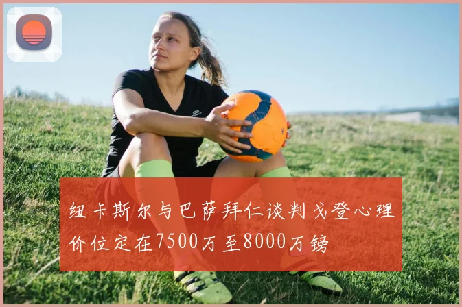 纽卡斯尔与巴萨拜仁谈判戈登心理价位定在7500万至8000万镑
