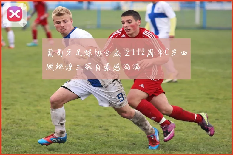 葡萄牙足球协会成立112周年C罗回顾辉煌三冠自豪感满满