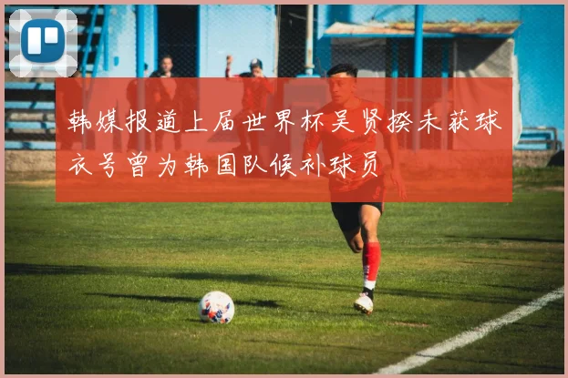韩媒报道上届世界杯吴贤揆未获球衣号曾为韩国队候补球员