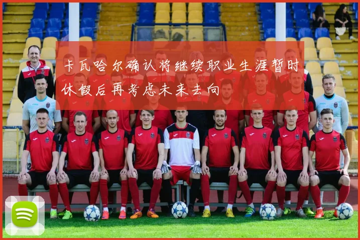 卡瓦哈尔确认将继续职业生涯暂时休假后再考虑未来去向