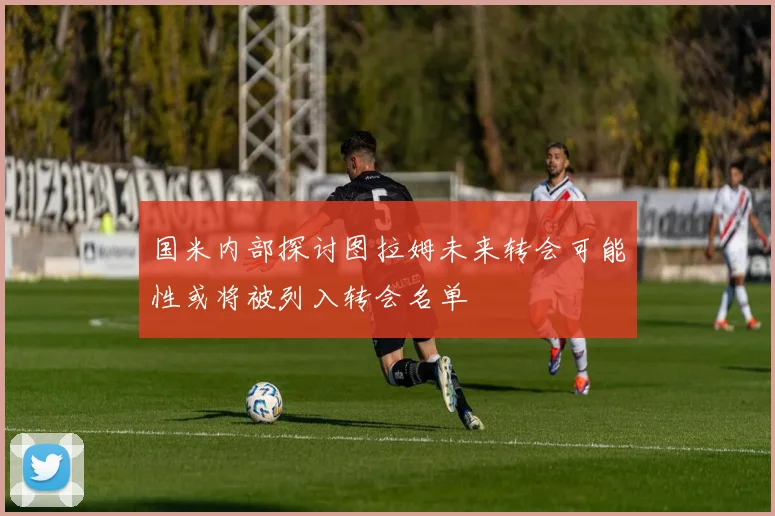 国米内部探讨图拉姆未来转会可能性或将被列入转会名单