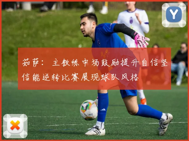 茹萨：主教练中场鼓励提升自信坚信能逆转比赛展现球队风格