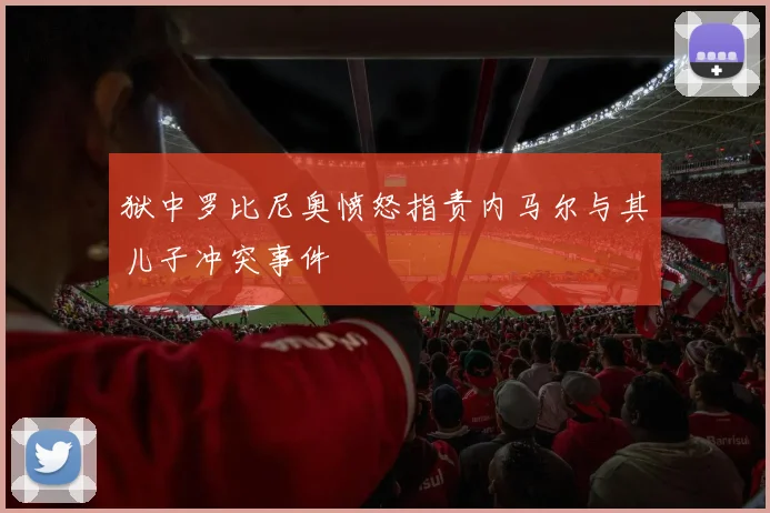 狱中罗比尼奥愤怒指责内马尔与其儿子冲突事件