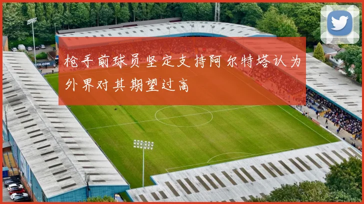 枪手前球员坚定支持阿尔特塔认为外界对其期望过高