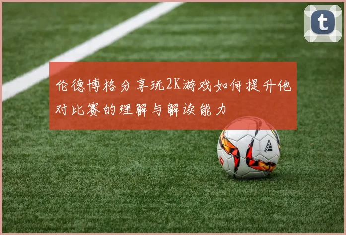 伦德博格分享玩2K游戏如何提升他对比赛的理解与解读能力