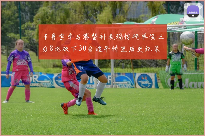 卡鲁索季后赛替补表现惊艳单场三分8记砍下30分追平特里历史纪录