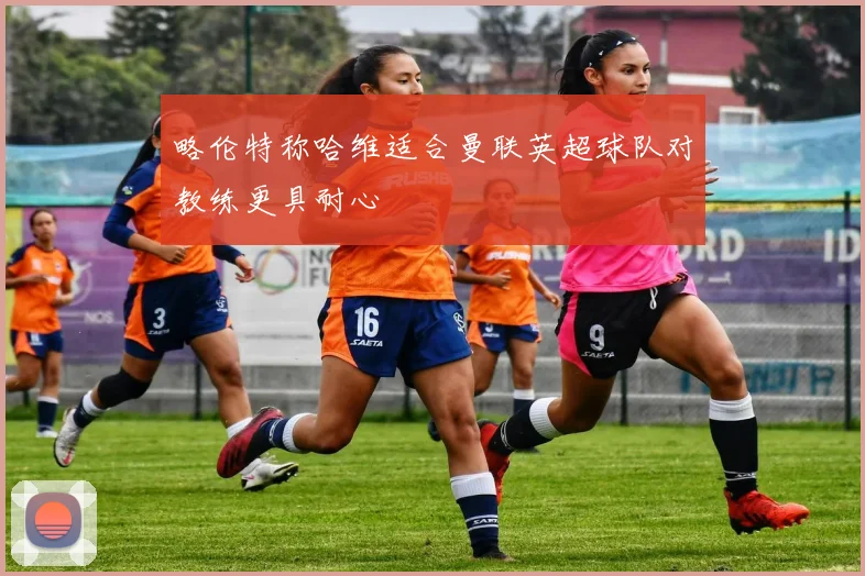 略伦特称哈维适合曼联英超球队对教练更具耐心