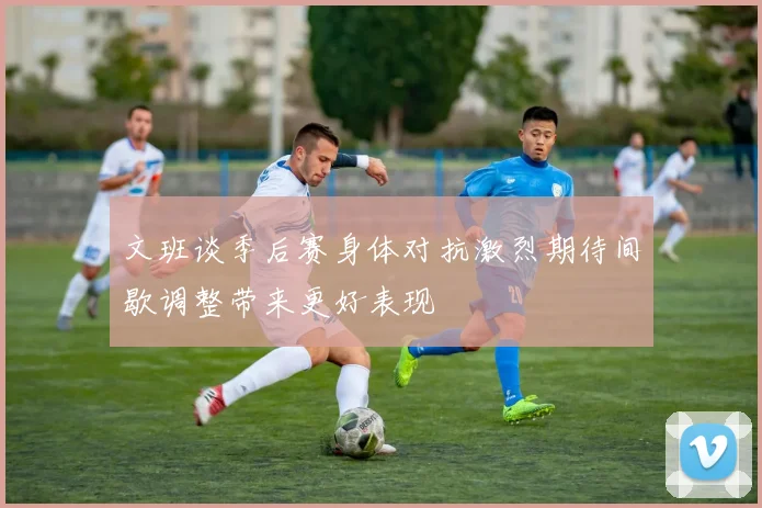 文班谈季后赛身体对抗激烈期待间歇调整带来更好表现