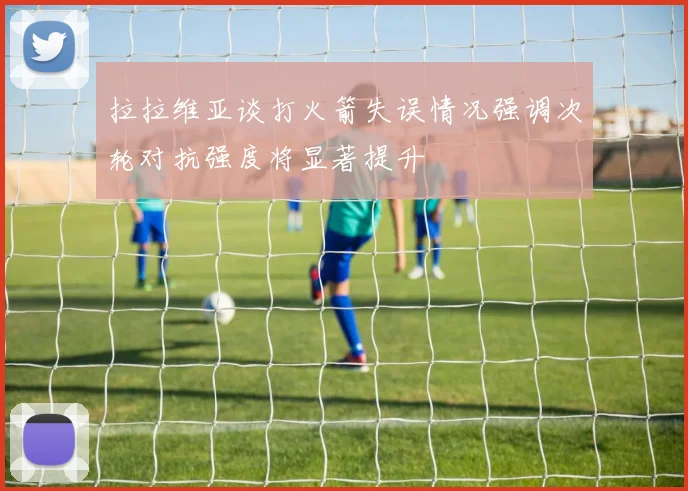 拉拉维亚谈打火箭失误情况强调次轮对抗强度将显著提升