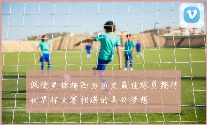 佩德里称梅西为历史最佳球员期待世界杯决赛相遇的美好梦想
